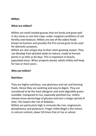 Millets

What are millets?

Millets are small-seeded grasses that are hardy and grow well
in dry zones as rain-fed crops, under marginal conditions of soil
fertility and moisture. Millets are one of the oldest foods
known to humans and possibly the first cereal grain to be used
for domestic purposes.
Millets are also unique due to their short growing season. They
can develop from planted seeds to mature, ready to harvest
plants in as little as 65 days. This is important in heavily
populated areas. When properly stored, whole millets will keep
for two or more years.

Why eat millets?

Nutrition:

They are highly nutritious, non-glutinous and not acid forming
foods. Hence they are soothing and easy to digest. They are
considered to be the least allergenic and most digestible grains
available. Compared to rice, especially polished rice, millets
release lesser percentage of glucose and over a longer period of
time. This lowers the risk of diabetes .
Millets are particularly high in minerals like iron, magnesium,
phosphorous and potassium. Finger millet (Ragi) is the richest
in calcium content, about 10 times that of rice or wheat.
 