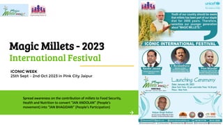 Magic Millets - 2023
International Festival
ICONIC WEEK
25th Sept – 2nd Oct 2023 in Pink City Jaipur
Spread awareness on the contribution of millets to Food Security,
Health and Nutrition to convert “JAN ANDOLAN” (People’s
movement) into “JAN BHAGIDARI” (People’s Participation)
 