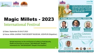 Magic Millets - 2023
International Festival
Spread awareness on the contribution of millets to Food Security,
Health and Nutrition to convert “JAN ANDOLAN” (People’s
movement)into “JAN BHAGIDARI” (People’sParticipation)
 Dates: September 25-26-27,2023
 Venue: ARNA JHARNA THAR DESERT MUSEUM, JODHPUR (Rajasthan)
 