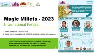 Magic Millets - 2023
International Festival
Spread awareness on the contribution of millets to Food Security,
Health and Nutrition to convert “JAN ANDOLAN” (People’s
movement)into “JAN BHAGIDARI” (People’sParticipation)
❑ Dates: September 25-26-27,2023
❑ Venue: ARNA JHARNA THAR DESERT MUSEUM, JODHPUR (Rajasthan)
 
