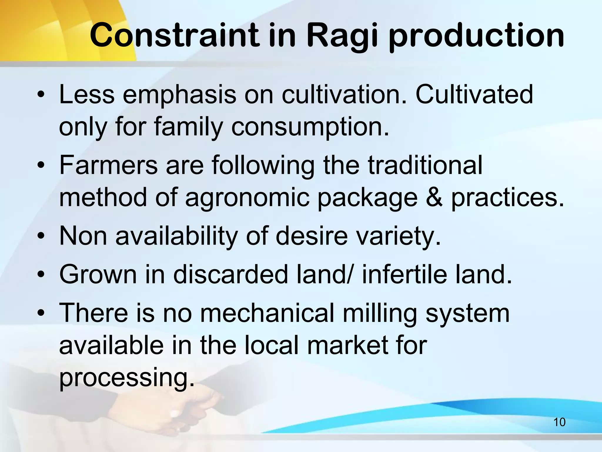 Constraint in Ragi production
• Less emphasis on cultivation. Cultivated
only for family consumption.
• Farmers are following the traditional
method of agronomic package & practices.
• Non availability of desire variety.
• Grown in discarded land/ infertile land.
• There is no mechanical milling system
available in the local market for
processing.
10
 