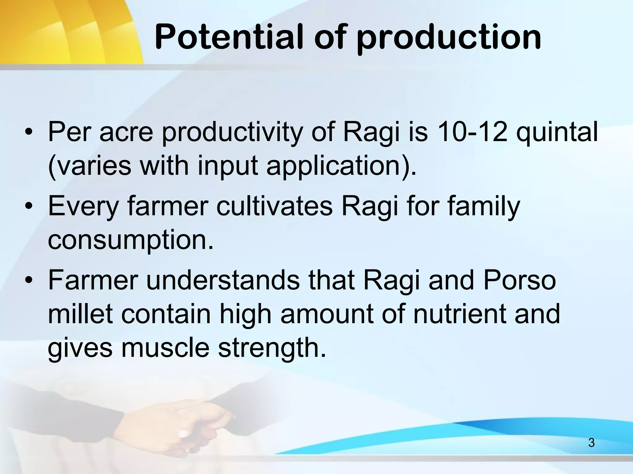 Potential of production
• Per acre productivity of Ragi is 10-12 quintal
(varies with input application).
• Every farmer cultivates Ragi for family
consumption.
• Farmer understands that Ragi and Porso
millet contain high amount of nutrient and
gives muscle strength.
3
 