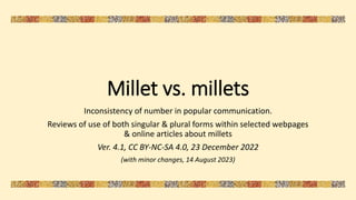 Millet vs. millets
Inconsistency of number in popular communication.
Reviews of use of both singular & plural forms within selected webpages
& online articles about millets
Ver. 4.1, CC BY-NC-SA 4.0, 23 December 2022
(with minor changes, 14 August 2023)
 