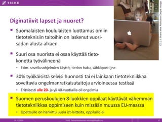 Diginatiivit lapset ja nuoret? 
 Suomalaisten koululaisten luottamus omiin 
tietoteknisiin taitoihin on laskenut vuosi-sadan 
alusta alkaen 
 Suuri osa nuorista ei osaa käyttää tieto-konetta 
työvälineenä 
 Esim. sovellusohjelmien käyttö, tiedon haku, sähköposti jne. 
 30% työikäisistä selvisi huonosti tai ei lainkaan tietotekniikkaa 
soveltavia ongelmanratkaisutaitoja arvioineessa testissä 
 Erityisesti alle 20- ja yli 40-vuotiailla oli ongelmia 
 Suomen peruskoulujen 8-luokkien oppilaat käyttävät vähemmän 
tietotekniikkaa oppimiseen kuin missään muussa EU-maassa 
 Opettajille on hankittu uusia ict-laitteita, oppilaille ei 
CC 2.0 Share alike Attribution Deryck Hodge 
19.11.2014 TIEKE Tietoyhteiskunnan kehittämiskeskus ry 12 
 