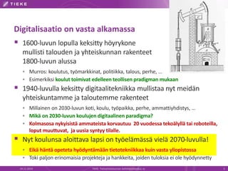 Digitalisaatio on vasta alkamassa 
 1600-luvun lopulla keksitty höyrykone 
mullisti talouden ja yhteiskunnan rakenteet 
1800-luvun alussa 
 Murros: koulutus, työmarkkinat, politiikka, talous, perhe, … 
 Esimerkiksi koulut toimivat edelleen teollisen pradigman mukaan 
 1940-luvulla keksitty digitaalitekniikka mullistaa nyt meidän 
yhteiskuntamme ja taloutemme rakenteet 
 Millainen on 2030-luvun koti, koulu, työpaikka, perhe, ammattiyhdistys, … 
 Mikä on 2030-luvun koulujen digitaalinen paradigma? 
 Kolmasosa nykyisistä ammateista korvautuu 20 vuodessa tekoälyllä tai roboteilla, 
loput muuttuvat, ja uusia syntyy tilalle. 
 Nyt koulunsa aloittava lapsi on työelämässä vielä 2070-luvulla! 
 Eikä häntä opeteta hyödyntämään tietotekniikkaa kuin vasta yliopistossa 
 Toki paljon erinomaisia projekteja ja hankkeita, joiden tuloksia ei ole hyödynnetty 
19.11.2014 TIEKE Tietoyhteiskunnan kehittämiskeskus ry 3 
 