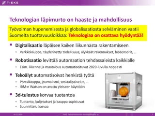 Teknologian läpimurto on haaste ja mahdollisuus 
Työvoiman hupenemisesta ja globalisaatiosta selviäminen vaatii 
Suomelta tuottavuusloikkaa: Teknologiaa on osattava hyödyntää! 
 Digitalisaatio läpäisee kaiken liikunnasta rakentamiseen 
 Verkkokauppa, täydennetty todellisuus, älykkäät rakennukset, biosensorit, … 
 Robotisaatio levittää automaation tehdassaleista kaikkialle 
 Esim. liikenne ja maatalous automatisoituvat 2020-luvulla nopeasti 
 Tekoälyt automatisoivat henkistä työtä 
 Pörssikauppa, journalismi, sosiaalipalvelut, … 
 IBM:n Watson on avattu yleiseen käyttöön 
 3d-tulostus korvaa tuotantoa 
 Tuotanto, kuljetukset ja kauppa supistuvat 
 Suunnittelu kasvaa 
19.11.2014 TIEKE Tietoyhteiskunnan kehittämiskeskus ry 7 
 