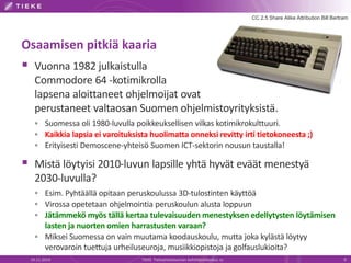 Osaamisen pitkiä kaaria 
 Vuonna 1982 julkaistulla 
CC 2.5 Share Alike Attribution Bill Bertram 
Commodore 64 -kotimikrolla 
lapsena aloittaneet ohjelmoijat ovat 
perustaneet valtaosan Suomen ohjelmistoyrityksistä. 
 Suomessa oli 1980-luvulla poikkeuksellisen vilkas kotimikrokulttuuri. 
 Kaikkia lapsia ei varoituksista huolimatta onneksi revitty irti tietokoneesta ;) 
 Erityisesti Demoscene-yhteisö Suomen ICT-sektorin nousun taustalla! 
 Mistä löytyisi 2010-luvun lapsille yhtä hyvät eväät menestyä 
2030-luvulla? 
 Esim. Pyhtäällä opitaan peruskoulussa 3D-tulostinten käyttöä 
 Virossa opetetaan ohjelmointia peruskoulun alusta loppuun 
 Jätämmekö myös tällä kertaa tulevaisuuden menestyksen edellytysten löytämisen 
lasten ja nuorten omien harrastusten varaan? 
 Miksei Suomessa on vain muutama koodauskoulu, mutta joka kylästä löytyy 
verovaroin tuettuja urheiluseuroja, musiikkiopistoja ja golfauslukioita? 
19.11.2014 TIEKE Tietoyhteiskunnan kehittämiskeskus ry 9 
 