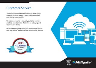 Customer Service
You will be personally served by one of our account
managers and the support team, making sure that
everything runs smoothly.
We are renowned for our quality customer service
and high retention rate - We thrive on satisfying and
retaining our clients.
We invest heavily on training our employees to ensure
that they deliver the best service and solutions possible.
EXCELLENT
CUSTOMER
SERVICE
2014
 