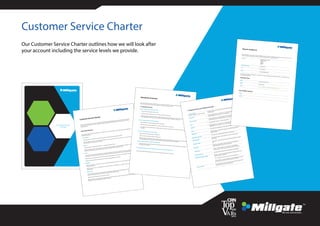 Customer Service Charter
We are connected...
Customer Service
Charter
Customer Service Charter
The Customer Service Charter sets out our commitment to delivering a high standard of customer service. It outlines the type of
service we aim to provide, how to contact us and give us feedback, particularly if anything goes wrong and how you can assist us
to better serve you.
Key Commitments
We will continuously work towards improving the standards of service and our company’s relationship with you will be guided by
the following principles:
a. Accountability
i) We will ensure all our products and services comply with the relevant laws and regulations of the U.K.
ii)
b. Fairness
i) We will act fairly and reasonable towards you in a consistent and ethical manner.
ii) We will establish a clear set of procedures to ensure that any dispute between us will be resolved fairly and quickly. For more
details on our complaints procedure, please ask for a copy of the procedure which will be sent to you.
c. Privacy
i)
information. Your company information will not be revealed unless other wised authorised by you or required by law to do so.
ii) We will not use your personal information for our own marketing purposes if you inform us that you object to this practice.
iii) We will comply at all times with the provisions of the Personal Data Protection Act 1998.
d. Reliability
i)
ii)
handset recalls.
e. Transparency
i) We will provide you with clear, relevant and timely information to help you make informed decisions about our products and
services, where applicable we will provide terms and conditions or certain services.
ii) We will provide information clear and free from jargon.
iii) We will inform you, through various channels (e.g. by email, by telephone, by post and in person) you can also contact us for
information or to provide feedback through these channels.
Standards of Service
have set out the below SLA’s which you can expect us to deliver the respective services.1. Customer Service
We aim to resolve phone enquiries promptly:
• We try to resolve all enquiries on the 1st call.
• If a follow up call is required we aim to resolve these within 24 working hours.• Where an enquiry is complex, this will be escalated to a Manager who can deal with the enquiry, if the enquiry cannot be dealt
with satisfactorily then the Manager must provide a time frame within which a response can be made.We aim to resolve all written enquires promptly:
• We will respond to any written enquires within 2 working days.• Where an enquiry is complex, we will aim to resolve the enquiry within 5 working days.• If an enquiry cannot be resolved within 5 working days, we will write to you again with a new SLA in which the enquiry will
be resolved.
We aim to resolve all email enquiries promptly:
• We will respond to all emails within 2 working hours.
• We aim to resolve all enquiries within 24 working hours.
• Where an enquiry is complex, this will be escalated to a Manager who can deal with the enquiry, if the enquiry cannot be dealt
with satisfactorily then the Manager must provide a time frame within which a response can be made.
We set to resolve any problems within 24 working hours:
• Depending on the nature of the issue this can sometimes exceed the service level, but we will always keep you updated of
the progress of the problem.
If you have any feedback which will improve our service to you then please tell us so we can change it.
2. Network Service Level Agreement (SLA)
Account Changes:
(Bolts ons, SIM Swaps, Usernames, Roaming)
• All enquires will be sent to the network and all changes will be made within
24 working hours
Credit Check
• Credit checking between 1-10 connection – 24 to 48 working hours
• Credit checking over 10 connections – 72 working hours
New Connections
• Connecting between 1-10 will be complete in 24 to 48 working hours
• Connecting over 10 will be complete within 72 working hours
Ports
• Porting between networks – 24 to 48 working hours
Upgrades
• Upgrading between 1-10 connection – 24 to 48 working hours
• Upgrading over 10 connections – up to 72 working hours
Credits
• Any credits will be credited to the customer’s account within 30 days
Billing Query
• All billing queries can take 5 working days, any complex billing queries can
take up to 30 days
Replacement SIM Cards
• You will receive a replacement SIM card the next working day
Number Change
• All requests to change a current number to a new one can take up to 5
working days
Replacement Bills
• If you require a copy of a previous bill, you will receive this within 5 working
days
Bill Analysis
• General bill analysis will be completed within 24 to 48 working hours
• More complex bills can take up to 7 working days
•
•
Lost and Stolen bars
• Any reports for lost and stolen bars will be dealt with immediately
Replacement handsets (Faulty)
• Orange – if you have 24 hour faulty replacement then you receive a new
handset within 24 working hours
• O2 – A replacement will be sent to you within 48 working hours
• SIM free handset – the replacement process varies depending on the hand-
set, but we will advise you on the process upon your initial call
Account Transfers
• If you require to move your numbers to a new account name, this will be
processed on the customers next billing date
How to contact us
services. Please do not hesitate to contact us if you have any questions as we are here to help.Address
Millgate Connect Limited
7 Vantage Drive
Tinsley
S9 1RG
Telephone Number
0114 242 7310
Fax
0114 243 9691
Email
connect@millgate.co.uk
day in case of emergencies.
Customer Care:
Name
Tracy Carr or Chris Kelsall
Phone
0114 242 7349
Email
tracy.carr@millgate.co.uk or chris.kelsall@millgate.co.uk
Name
Mobile
Our Customer Service Charter outlines how we will look after
your account including the service levels we provide.
 