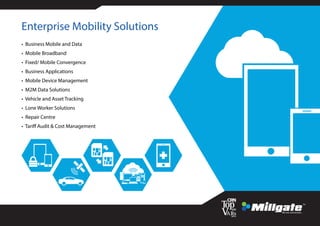 Enterprise Mobility Solutions
• Business Mobile and Data
• Mobile Broadband
• Fixed/ Mobile Convergence
• Business Applications
• Mobile Device Management
• M2M Data Solutions
• Vehicle and Asset Tracking
• Lone Worker Solutions
• Repair Centre
• Tariff Audit & Cost Management
 