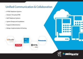 Unified Communication & Collaboration
• IP PBX Telephone Systems
• Hosted / Virtualised PBX
• VoIP Telephone Systems
• System Design and Installation
• Support & Maintenance
• Design, Implementation & Training
 