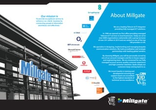 About Millgate
We are a leading Telecom & IT integrator
providing fully managed ICT solutions.
In 1996 we opened our first office providing managed
Telecom & IT services to local businesses. Today we serve
over 6000 organisations nationwide with a group turnover
of over £41 million in 2014 and are ranked as one of the top
100 providers in UK.
We specialise in designing, implementing and managing bespoke
communication solutions. We hold accreditation and strategic
partnerships with leading global vendors.
By choosing Millgate, you will be personally served by
one of our account managers and the in-house support
and engineering team. We are renowned for our fully
managed account service, quality customer experience
and high customer retention. Quite simply our
customers keep coming back to us.
We invest heavily in training and
development ensuring our
support teams are accredited
to the highest standards of
technical service excellence.
Our mission is
“to provide exceptional service to
enhance our clients’ business by
connecting people & information
seamlessly and effectively.”
 