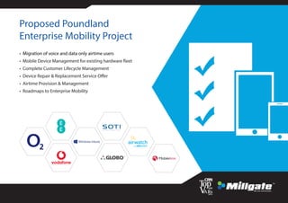Proposed Poundland
Enterprise Mobility Project
• Migration of voice and data only airtime users
• Mobile Device Management for existing hardware fleet
• Complete Customer Lifecycle Management
• Device Repair & Replacement Service Offer
• Airtime Provision & Management
• Roadmaps to Enterprise Mobility
 