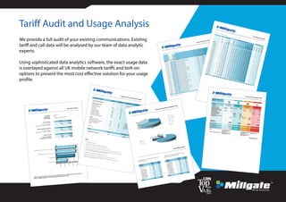 Connect
current charges per handset
28 handsets analysed over 1 month to 22/01/2013
Handset
InactiveDevices?
Voice
Data
B/berryEnterprise
B/berryInternet
Current Tariff
Rental Call Charges
Discount
Net Bill After
Any Discount
07734344505
Vodafone Voice Tariff Sharer + iPhone
£21.31
£5.62
£0.00
£26.93
07734344506
Vodafone Voice Tariff Sharer + iPhone
£21.31
£0.00
£0.00
£21.31
07734344508
Vodafone Voice Tariff Sharer
£12.80
£33.85
£0.00
£46.65
07734344510
Vodafone Voice Tariff Sharer
£12.80
£8.77
£0.00
£21.57
07734344512
Vodafone Voice Tariff Sharer
£12.80
£43.39
£0.00
£56.19
07734344513
Vodafone Voice Tariff Sharer
£12.80
£2.01
£0.00
£14.81
07734344514
Vodafone Voice Tariff Sharer
£12.80
£0.00
£0.00
£12.80
07734344515
Vodafone Voice Tariff Sharer + iPhone
£26.31
£2.21
£0.00
£28.52
07734344517
Vodafone Voice Tariff Sharer + iPhone
£21.31
£0.10
£0.00
£21.41
07734344534
Vodafone Voice Tariff Sharer + iPhone
£21.31
£11.18
£0.00
£32.49
07734344537
Vodafone Voice Tariff Sharer
£12.80
£0.00
£0.00
£12.80
07734344538
Vodafone Voice Tariff Sharer
£12.80
£28.59
£0.00
£41.39
07734344539
Vodafone Voice Tariff Sharer
£12.80
£3.03
£0.00
£15.83
07734344542
Vodafone Voice Tariff Sharer + iPhone
£26.31
£9.17
£0.00
£35.48
07734344544
Vodafone Voice Tariff Sharer
£12.80
£0.00
£0.00
£12.80
07734344551
Vodafone Voice Tariff Sharer + iPhone
£21.31
£9.33
£0.00
£30.64
07734344555
Vodafone Voice Tariff Sharer
£12.80
£0.62
£0.00
£13.42
07734344560
Vodafone Voice Tariff Leader
£170.00
£1.45
£0.00
£171.45
07734344561
Vodafone Voice Tariff Sharer + Data
£20.30
£0.92
£0.00
£21.22
07734344562
Vodafone Voice Tariff Sharer + iPhone
£21.31
£1.86
£0.00
£23.17
07734344563
Vodafone Voice Tariff Sharer
£12.80
£19.02
£0.00
£31.82
07734344567
Vodafone Voice Tariff Sharer
£12.80
£3.20
£0.00
£16.00
07734344575
Vodafone Voice Tariff Sharer
£12.80
£0.00
£0.00
£12.80
07734344611
Vodafone Voice Tariff Sharer + iPhone
£21.31
£0.00
£0.00
£21.31
07734344617
Vodafone Voice Tariff Sharer + iPhone
£21.31
£1.84
£0.00
£23.15
07734344627
Vodafone Voice Tariff Sharer
£12.80
£19.32
£0.00
£32.12
07734344799
Vodafone Voice Tariff Sharer
£12.80
£4.86
£0.00
£17.66
07826870245
Vodafone Voice Tariff Sharer
£12.80
£0.00
£0.00
£12.80
Totals
£618.20
£210.34
£0.00
£828.54
2 out of 28 devices appear to be inactive
TOTAL COST
£828.54
ANNUALISED COST
£9,942.48
Tariff Audit and Usage Analysis
We provide a full audit of your existing communications. Existing
tariff and call data will be analysed by our team of data analytic
experts.
Using sophisticated data analytics software, the exact usage data
is overlayed against all UK mobile network tariffs and bolt-on
options to present the most cost effective solution for your usage
profile.
Connect
executive summary
Customer: Hilco UK
Connections: 87
Current Tariffs: Vodafone - Various Tariffs
Current Charges
monthly annually
For all connections:
£7,236 £86,829
Average per connection (ARPU):
£83
£998
Most Competitive Alternative
monthly annually
For all connections:
£4,233 £50,793
Average per connection (ARPU):
£49
£584
Financial Saving
monthly annually
For all connections:
£3,003 £36,036
Average per connection:
£35
£414
EE Corpora
£50,792.68
CURRENT S £86,829.12
Orange Bu
£95,504.80
Orange Bu
£96,847.12
Based on the analysed bills, a saving of 42% (or £36036 per year) would be achieved on the optimum
tariffs. A detailed breakdown of the recommended tariffs is shown in Part 7.
£0
£20,000
£40,000
£60,000
£80,000
£100,000
EE Corporate Shared
CURRENT SPEND
Orange Business Sense 2 yrs (free national calls)
Orange Business Sense 2 yrs (free Orange-Orange calls)
Connect
breakdown of current calls & charges
For period of 3 months:
Minutes
% of Minutes
Current Cost
% of Cost
Current Rental Charges
n/a
n/a
£8,471.06
39%
Main UK Voice CallsNational Calls
8,275
26%
£1.50
0%
Company Mobiles
2,778
9%
£0.30
0%
3 Mobiles
71
0%
O2 Mobiles
3,688
11%
£3.90
0%
Orange Mobiles
1,458
5%
£6.30
0%
T-Mobile Mobiles
772
2%
Vodafone Mobiles
2,823
9%
£0.50
0%
Voicemail Retrieval
862
3%
Standard Text Messages
n/a
n/a
Other
International Calls
2,292
7%
£295.43
1%
International Text Messages
n/a
n/a
£85.88
0%
Roaming Calls & Texts
7,174
22%
£4,283.84
20%
Other Calls & Texts
2,071
6%
£338.84
2%
Data
n/a
n/a
£8,219.73
38%
Discount
n/a
n/a
n/a
Total
32,264
£21,707.28
Average per connection
371
£249.51
Notes:
1. All charges exclude VAT2. 'Current Rental' includes any charges for itemised billing
3. 'National Calls' includes calls to UK numbers beginning '01' or '02'
4. ‘Company Mobiles’ means calls between the handsets which have been analysed for this report.
5. Where the mobile network called cannot be identified from the billing information, we assume that
the call is to the network originally owning the number range.
6. 'International' means any call from the UK to another country
7. 'Roaming' means any call made or received by the handset while the user is abroad
8. 'Other' includes calls to Directory Enquiries, 0845, 0870 and Premium Rate numbers as well as
Premium Text or Information Services
Connect
called minutes split by destination & time
most dialled numbers
Dialled
Called
% of
Dialled
Called
% of
Number
Mins
Mins
Number
Mins
Mins
Incoming call
2,006
6%
01766590255
805
2%
121
862
3%
02073172050
783
2%
01766590255
805
2%
02089347061
545
2%
02073172050
783
2%
01926880717
294
1%
07879105659
713
2%
01892527117
261
1%
07738124089
616
2%
01423500440
251
1%
02089347061
545
2%
01416203985
248
1%
353868622222
476
1%
01926859304
245
1%
442073172050
434
1%
01642767565
208
1%
08444737373
419
1%
01277214818
203
1%
Total
7,658
24%
Total
3,842
12%
This table shows the ten numbers called most
by all connections:
This table shows the ten LANDLINE numbers
called most by all connections:
26%
9%
27%
3%
7%
22%
6%
National (26%)
Company Mobiles (9%)
Other Mobiles (27%)
Voicemail (3%)
International (7%)
Roaming (22%)
Other (6%)
74%
16%
10%
Peak (74%)
Off-Peak (16%)
Weekend (10%)
ConnectUsage below is for a period of 1 m
Minutes
Handset
MinutesAnalysed
07734344505
803
07734344506
5
07734344508
262
07734344510
424
07734344512
1,729
07734344513
402
07734344514
0
07734344515
141
07734344517
243
07734344534
167
07734344537
19
07734344538
384
07734344539
354
07734344542
135
07734344544
0
07734344551
240
07734344555
242
07734344560
389
07734344561
17
07734344562
98
07734344563
542
07734344567
145
07734344575
11
07734344611
107
07734344617
144
07734344627
109
07734344799
255
07826870245
0
TOTALS
7,364
call profile per handset
month
Peak
Off-Peak
Weekend
National
CompanyMobiles
O2
Vodafone
T-Mobile
Orange
Three
Voicemail
International
Roaming
Other
CompanyTexts
StandardTexts
UKData(MB)
RoamingData(MB)
78%
4%
18%
13%
6%
3%
74%
0%
2%
0%
1%
0%
0%
0%
4
35
0
0
100% 0%
0%
63%
0%
0%
37%
0%
0%
0%
0%
0%
0%
0%
3
0
0
0
60%
22%
19%
10%
15%
14%
29%
1%
21%
4%
2%
0%
0%
4%
15
350
0
0
73%
13%
14%
11%
71%
1%
6%
4%
4%
0%
2%
0%
0%
0%
39
93
0
0
53%
14%
33%
5%
31%
40%
8%
11%
4%
1%
0%
0%
0%
1%
53
362
0
0
45%
32%
23%
5%
90%
4%
1%
0%
0%
0%
0%
0%
0%
0%
0
1
0
0
0%
0%
0%
0%
0%
0%
0%
0%
0%
0%
0%
0%
0%
0%
0
0
0
0
93%
6%
0%
76%
3%
16%
0%
0%
0%
2%
3%
0%
0%
0%
1
20
0
0
80%
3%
17%
23%
45%
3%
23%
1%
0%
0%
5%
0%
0%
0%
21
25
0
0
62%
18%
20%
39%
7%
7%
18%
6%
1%
6%
15%
0%
0%
2%
6
88
0
0
100% 0%
0%
33%
11%
50%
0%
0%
6%
0%
0%
0%
0%
0%
0
1
0
0
75%
9%
16%
9%
8%
20%
43%
10%
9%
0%
1%
0%
0%
0%
8
226
0
0
74%
3%
23%
19%
36%
11%
8%
14%
5%
5%
0%
0%
0%
1%
11
65
0
0
71%
10%
19%
8%
2%
46%
3%
3%
0%
0%
4%
0%
0%
32%
4
104
0
0
0%
0%
0%
0%
0%
0%
0%
0%
0%
0%
0%
0%
0%
0%
0
0
0
0
76%
10%
15%
14%
43%
7%
27%
1%
1%
0%
6%
0%
0%
2%
18
78
0
0
73%
10%
17%
24%
52%
4%
0%
3%
10%
2%
4%
0%
0%
0%
26
17
0
0
74%
11%
15%
14%
69%
1%
1%
3%
6%
6%
0%
0%
0%
0%
18
24
0
0
94%
0%
6%
24%
20%
54%
0%
0%
0%
0%
3%
0%
0%
0%
2
40
0
0
89%
0%
11%
18%
5%
21%
26%
2%
12%
9%
7%
0%
0%
0%
3
12
0
0
79%
0%
21%
17%
7%
2%
0%
1%
63%
0%
0%
0%
0%
10%
6
74
0
0
96%
4%
0%
67%
3%
20%
7%
0%
4%
0%
0%
0%
0%
0%
3
83
0
0
100% 0%
0%
36%
0%
24%
11%
12%
15%
0%
2%
0%
0%
0%
0
1
0
0
98%
1%
1%
64%
6%
5%
2%
4%
5%
9%
5%
0%
0%
0%
1
11
0
0
90%
7%
2%
28%
6%
59%
0%
0%
0%
0%
6%
0%
0%
0%
7
54
0
0
58%
11%
31%
24%
28%
0%
14%
1%
0%
28%
0%
0%
0%
5%
18
200
0
0
79%
14%
7%
14%
42%
10%
12%
15%
5%
0%
3%
0%
0%
0%
5
21
0
0
100% 0%
0%
100% 0%
0%
0%
0%
0%
0%
0%
0%
0%
0%
0
4
0
0
70%
11%
20%
16%
31%
17%
17%
5%
9%
2%
2%
0%
0%
2%
272
1989
0
0
Call Time Periods
Called Destinations (% of Minutes)
Texts & Data Usage
Connect breakdown of alternative tariffs
 