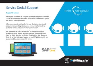 Service Desk & Support
Support & Service
Once your account is set up your account manager will complete a
30 day account review which will measure our performance against
the Service Level Agreement.
All service requests are handled by your dedicated desk-based
account manager. We pride ourselves on our market leading
customer service and account management team.
We operate a 24/7/365 service desk for telephone support.
In addition, your named account manager is available from
9am to 5pm, Monday to Friday. Powered by SAP Business
One, all service tickets are logged on our ERP platform with our
guarenteed SLA response and fix times.
24/7/365
 