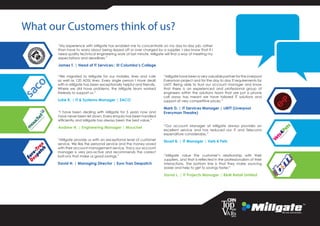 What our Customers think of us?
“Millgate provide us with an exceptional level of customer
service. We like the personal service and the money saved
with their account management service. Tracy our account
manager is very pro-active and recommends the correct
bolt-ons that make us good savings.”
David H. | Managing Director | Euro Tran Despatch
“My experience with Millgate has enabled me to concentrate on my day-to-day job, rather
than have to worry about being ripped off or over charged by a supplier. I also know that if I
need quality technical engineering work at last minute. Millgate will find a way of meeting my
expectations and deadlines.”
James T. | Head of IT Services| St Columba’s College
“I have been dealing with Millgate for 5 years now and
have never been let down. Every enquiry has been handled
efficiently and Millgate has always been the best value.”
Andrew H. | Engineering Manager | Mouchel
“We migrated to Millgate for our mobiles, lines and calls
as well as 120 ADSL lines. Every single person I have dealt
with in Millgate has been exceptionally helpful and friendly.
Where we did have problems, the Millgate team worked
tirelessly to support us.”
Luke K. | IT & Systems Manager | SACO
“Millgate have been a very valuable partner for the Liverpool
Everyman project and for the day to day IT requirements for
LMTT. Being able to trust our account manager and know
that there is an experienced and professional group of
engineers within the solutions team that are just a phone
call away has meant we have tailored IT solutions and
support at very competitive prices.”
Mark D. | IT Services Manager | LMTT (Liverpool
Everyman Theatre)
“Millgate value the customer’s relationship with their
suppliers, and that is reflected in the professionalism of their
interactions. The bottom line is that they make sourcing
easier and help to get to savings faster.”
David L. | IT Projects Manager | B&M Retail Limited
“Our account Manager at Millgate always provides an
excellent service and has reduced our IT and Telecoms
expenditure considerably.”
Stuart B. | IT Manager | Vets 4 Pets
 