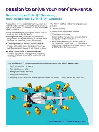 12
Passion to Drive Your Performance
Best-in-class Milli-Q®
Services,
now supported by Milli-Q®
Connect
At each stage of your project (conception, design and
installation) to everyday use, we offer comprehensive,
high quality support services that can be customized to
meet your needs.
• Before installation, a certified field service engineer
analyzes your feed water quality.
• During installation, feed water parameters are
programmed into system memory to optimize water
recovery and maximize system performance.
• Throughout system lifetime, apply the Milli-Q®
Service Plan that meets your lab’s needs, from
a single annual Preventive Maintenance Visit with
replacement of aging parts, to full system coverage.
• Choose from a range of additional options,
including qualification, calibration and verification
services, scheduled consumables shipments, and
sanitization.
Our Milli-Q®
certified field service engineers can
provide:
• Operator training
• Technical and maintenance support
• Preventive maintenance
• Customized services, such as conductivity and
temperature meter verification
• Assistance to help you successfully perform
the Installation Qualification (IQ), Operational
Qualification (OQ) and maintenance program within
a cGMP and/or GLP environment
MerckMillipore.com/Milli-QServices
Log into MyMilli-QTM
online solution to streamline the care of your Milli-Q®
system fleet:
• Track service history  reports
• Plan maintenance visits
• Manage consumable deliveries
• Renew service contracts
• Remotely monitor, control  service your system (via the Milli-Q®
Connect feature, see pages 9-10)
 