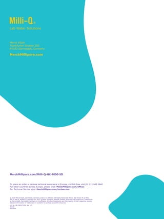Lit. No. MK_BR5272EN Ver. 1.0
30166
02/2020
Merck KGaA
Frankfurter Strasse 250
64293 Darmstadt, Germany
MerckMillipore.com
To place an order or receive technical assistance in Europe, call toll-free +44 (0) 115 943 0840
For other countries across Europe, 
please visit: MerckMillipore.com/offices
For Technical Service visit:MerckMillipore.com/techservice
© 2020 Merck KGaA, Darmstadt, Germany and/or its affiliates. All Rights Reserved. Merck, the vibrant M, Q-POD,
E.R.A, Milli-Q, MyMilli-Q, Opticap, Elix, AFS, Q-Gard, Durapore, Millipak, BioPak, EDS-Pak and Progard are trademarks
of Merck KGaA, Darmstadt, Germany or its affiliates. All other trademarks are the property of their respective owners.
Detailed information on trademarks is available via publicly accessible resources.
MerckMillipore.com/Milli-Q-HX-7000-SD
 