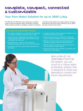 Key features and benefits include:
• An optimal combination of purification technologies
for constant, reliable production of pure water
• State-of-the-art sustainable technologies that are
environmentally responsible and provide low and
predictable running costs
• Integrated 140 L reservoir with pump for
protected storage and up to 20 L/min distribution
• A compact, all-in-one system that optimizes your
lab’s space
• A range of options and accessories to adapt to your
requirements and environment
• Interactive touchscreen interface for rapid data
access, intuitive navigation and easy maintenance
• Milli-Q®
Connect remote monitoring and service
capability supports maximum lab productivity
• Milli-Q®
Services and Service Plans give peace of
mind throughout system lifetime
• Design that meets strict regulatory guidelines and
supports lab accreditation
With a Milli-Q®
HX
7040/7080/7120/7150
SD system, you can
count on a robust water
purification solution that
is designed to meet your
laboratory’s current and
future requirements.
2
Complete, Compact, connected
& Customizable
Your Pure Water Solution for up to 3000 L/day
2
The Milli-Q®
HX 7000 SD series represents a modern
range of high-throughput water purification systems.
These systems provide a complete, compact, connected
and fully-customizable pure water solution for large
laboratories requiring a few hundred to up to 3000 L
per day of Type 2 pure water.
 