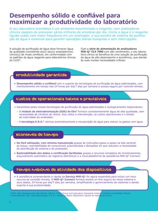 CLRW, água reagente para laboratórios clínicos; CLSI, Clinical and Laboratory Standards Institute (Instituto de Padrões Clínicos
e Laboratoriais); EDI, eletrodeionização; E.R.A.®
, Evolutive Reject Adjustment (ajuste de rejeição evolutivo)
2
Desempenho sólido e confiável para
maximizar a produtividade do laboratório
O seu laboratório biomédico é um ambiente movimentado e exigente, com analisadores
clínicos capazes de processar vários milhares de amostras por dia. Como a água é o reagente
líquido usado com maior frequência em um analisador, a sua escolha de sistema de purifica-
ção de água é essencial para garantir operações diárias tranquilas e sem interrupções.
A solução de purificação de água deve fornecer água
de qualidade consistente ao(s) seu(s) analisador(es)
clínico(s) de modo confiável, em conformidade com
os padrões de água reagente para laboratórios clínicos
do CLSI®
.
Com a série de alimentação de analisadores
Milli-Q®
CLX 7000 com alto rendimento, o seu labora-
tório clínico se beneficia de uma solução de purificação
de água de alto desempenho e econômica, que atende
às suas muitas necessidades críticas:
•	Desempenho sólido e confiável com o suporte de tecnologias de purificação de água patenteadas, com
monitoramento em tempo real 24 horas por dia/7 dias por semana e acesso seguro por controle remoto.
Produtividade garantida
•	A assistência surpreendente e rápida da Serviço Milli-Q®
foi agora expandida para incluir um novo
recurso de conexão remota. O Milli-Q®
Connect fornece acesso on-line seguro ao nosso sistema e
seus dados, 24 horas por dia/7 dias por semana, simplificando o gerenciamento de sistemas e dando
suporte à sua produtividade.
Tempo máximo de atividade dos dispositivos
•	Garantidos pelas nossas tecnologias de purificação de água patenteadas e ecologicamente responsáveis:
–– O módulo de eletrodeionização (EDI) do Elix®
fornece consistentemente água de alta qualidade, sem
necessidade de cilindros de resina. Isso reduz a manutenção, os custos operacionais e o tempo
de inatividade do analisador.
–– A tecnologia E.R.A.®
otimiza automaticamente a recuperação de água para reduzir os gastos com água.
Custos de operacionais baixos e previsíveis
•	De fácil utilização, com mínima manutenção graças às instruções passo a passo na tela sensível
ao toque, rastreabilidade de consumíveis automatizada e lâmpadas UV que reduzem a necessidade
de desinfecção do sistema e do analisador.
•	Rastreabilidade dos dados e certificação facilitadas graças a recursos completos de monitoramento,
arquivamento automático de registros eletrônicos e a nova plataforma de assistência Milli-Q®
Connect.
Economia de tempo
 