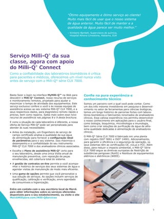 “Ótimo equipamento e ótimo serviço ao cliente!
Muito mais fácil de usar que o nosso sistema
de água anterior. Muito fácil de manter e a
qualidade da água parece ser muito melhor.”
– Kimberly Bartlett, Supervisora de química,
Hospital Athens-Limestone, Alabama, EUA
3
Basta fazer o login na interface MyMilli-Q™ na Web para
descobrir o Milli-Q®
Connect, nosso recurso de serviços
e monitoramento remotos, projetado para ajudar a
maximizar o tempo de atividade dos equipamentos. Este
serviço exclusivo confere a você e às nossas equipes de
assistência acesso ao seu sistema Milli-Q®
CLX 7000, e a
seus respectivos dados, para diagnóstico remoto rápido e
preciso, bem como reparos. Saiba mais sobre esse novo
recurso de assistência nas páginas 8 e 9 desta brochura.
E como a situação de cada laboratório é diferente, a nossa
oferta de Serviço Milli-Q®
pode ser personalizada para
atender às suas necessidades:
•	 Antes da instalação, um Engenheiro de serviço de
campo certificado analisa a qualidade da sua água
de alimentação para fornecer a configuração ideal
de parâmetros para o seu sistema. Isso maximiza o
desempenho e a confiabilidade do seu instrumento
Milli-Q®
CLX 7000 e dos analisadores clínicos associados.
•	 Escolha o Plano de assistência Milli-Q®
certo para
o seu laboratório, desde uma única Visita anual de
manutenção preventiva, com reposição de peças
envelhecidas, até cobertura total do sistema.
•	 A gestão de contratos on-line permite a você acompa-
nhar o histórico de serviços dos seus sistemas de água e
agendar visitas de manutenção de modo mais eficiente.
•	 Uma gama de opções permite que você personalize a
sua solução de serviços. As opções incluem serviços de
qualificação, calibração e verificação, envio agendado
de consumíveis e higienização.
Serviço Milli-Q
®
da sua
classe, agora com apoio
do Milli-Q
®
Connect
Como a confiabilidade dos laboratórios biomédicos é crítica
para pacientes e médicos, oferecemos um nível nunca visto
antes de serviço com o Milli-Q®
série CLX 7000.
Confie na pura experiência e
conhecimento técnico
Somos um parceiro com o qual você pode contar. Como
um dos três maiores investidores em pesquisa e desenvol-
vimento no setor de ferramentas para ciências biológicas,
temos um longo histórico de parcerias fortes com labora-
tórios biomédicos e fabricantes renomados de analisadores
clínicos. Essa valiosa experiência nos permitiu desenvolver
o nosso conhecimento em aplicações para o usuário final,
como biologia, bioquímica, microbiologia e imunologia,
bem como criar soluções de purificação de água de altís-
sima qualidade dedicadas à alimentação de analisadores
clínicos.
O Milli-Q®
Série CLX 7000 é fabricado em uma planta
com registro ISO®
9001 e ISO®
14001. Adicionalmente,
para garantir a eficiência e a segurança da operação, os
seus sistemas têm as certificações CE, cULus e FCC. Além
disso, para reduzir o impacto ambiental, o Milli-Q®
Série
CLX 7000 segue as diretivas europeias de Restrição de
substâncias perigosas (RoHS) e Resíduos de equipamentos
elétricos e eletrônicos (WEEE).
Entre em contato com o seu escritório local da Merck
para obter informações sobre os serviços oferecidos
disponíveis para o seu estabelecimento, ou visite o site
MerckMillipore.com/Milli-QServices
 