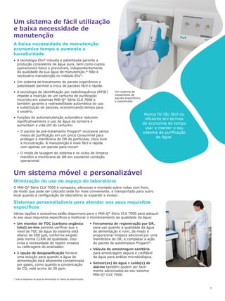 7
Um sistema de fácil utilização
e baixa necessidade de
manutenção
Um sistema móvel e personalizável
A baixa necessidade de manutenção
economiza tempo e aumenta a
lucratividade
•	 A tecnologia Elix®
robusta e patenteada garante a
produção consistente de água pura, bem como custos
operacionais baixo e previsíveis, independentemente
da qualidade da sua água de manutenção.* Não é
necessário manutenção no módulo Elix®
.
•	 Um sistema de travamento de pacote ergonômico e
patenteado permite a troca de pacotes fácil e rápida.
•	 A tecnologia de identificação por radiofrequência (RFID)
impede a inserção de um cartucho de purificação
incorreto em sistemas Milli-Q®
Série CLX 7000 e
também garante a rastreabilidade automática do uso
e substituição de pacotes, economizando tempo para
o usuário.
•	 Funções de automanutenção automática reduzem
significativamente o uso de água da torneira e
aumentam a vida útil do cartucho:
–– O pacote de pré-tratamento Progard®
incorpora vários
meios de purificação em um único consumível para
proteger a membrana de OR de partículas, cloro livre
e incrustração. A manutenção é mais fácil e rápida
com apenas um pacote para trocar!
–– O modo de lavagem do sistema e os ciclos de limpeza
mantêm a membrana de OR em excelente condição
operacional.
Nunca foi tão fácil ou
eficiente em termos
de economia de tempo
usar e manter o seu
sistema de purificação
de água.
Otimização do uso do espaço do laboratório
O Milli-Q®
Série CLX 7000 é compacto, silencioso e montado sobre rodas com freio,
de modo que pode ser colocado onde for mais conveniente, e transportado para outro
local quando a configuração do laboratório se expandir e evoluir.
Sistemas personalizáveis para atender aos seus requisitos
específicos
Várias opções e acessórios estão disponíveis para o Milli-Q®
Série CLX 7000 para adequá-
lo aos seus requisitos específicos e melhorar o monitoramento da qualidade da água:
•	 Um monitor de TOC (carbono orgânico
total) on-line permite verificar que o
nível de TOC da água do sistema está
abaixo de 500 ppb, conforme exigido
pela norma CLRW de qualidade. Isso
evita a necessidade de repetir ensaios
ou calibragens do analisador.
•	 A opção de desgaseificação fornece
uma solução para quando a água de
alimentação está altamente contaminada
por gases, como quando a concentração
de CO2 está acima de 30 ppm.
•	 Ferramenta de regeneração por OR,
para uso quando a qualidade da água
de alimentação é ruim, de modo a
proporcionar limpeza adicional por uma
membrana de OR, e completar a ação
do pacote de autolimpeza Progard®
.
•	 Válvula de amostragem sanitária
para amostragem segura e confiável
da água para análise microbiológica.
•	 Sensor(es) de água e saída(s) de
alarme também podem ser facil-
mente adicionados ao seu sistema
Milli-Q®
CLX 7000.
* Vide os Requisitos de água de alimentação na Tabela de especificações.
Um sistema de
travamento de
pacote ergonômico
e patenteado.
 
