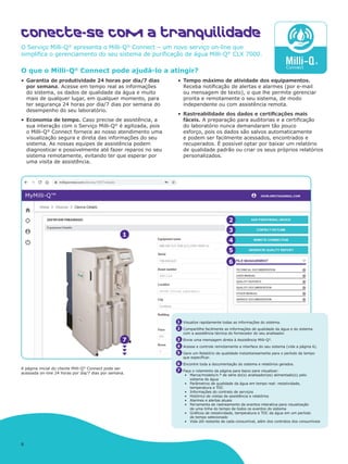 8
O que o Milli-Q®
Connect pode ajudá-lo a atingir?
•	 Garantia de produtividade 24 horas por dia/7 dias
por semana. Acesse em tempo real as informações
do sistema, os dados de qualidade da água e muito
mais de qualquer lugar, em qualquer momento, para
ter segurança 24 horas por dia/7 dias por semana do
desempenho do seu laboratório.
•	 Economia de tempo. Caso precise de assistência, a
sua interação com o Serviço Milli-Q®
é agilizada, pois
o Milli-Q®
Connect fornece ao nosso atendimento uma
visualização segura e direta das informações do seu
sistema. As nossas equipes de assistência podem
diagnosticar e possivelmente até fazer reparos no seu
sistema remotamente, evitando ter que esperar por
uma visita de assistência.
•	 Tempo máximo de atividade dos equipamentos.
Receba notificação de alertas e alarmes (por e-mail
ou mensagem de texto), o que lhe permite gerenciar
pronta e remotamente o seu sistema, de modo
independente ou com assistência remota.
•	 Rastreabilidade dos dados e certificações mais
fáceis. A preparação para auditorias e a certificação
do laboratório nunca demandaram tão pouco
esforço, pois os dados são salvos automaticamente
e podem ser facilmente acessados, encontrados e
recuperados. É possível optar por baixar um relatório
de qualidade padrão ou criar os seus próprios relatórios
personalizados.
Conecte-se com a tranquilidade
O Serviço Milli-Q®
apresenta o Milli-Q®
Connect – um novo serviço on-line que
simplifica o gerenciamento do seu sistema de purificação de água Milli-Q®
CLX 7000.
A página inicial do cliente Milli-Q®
Connect pode ser
acessada on-line 24 horas por dia/7 dias por semana.
2
4
5
1
3
6
7
1 Visualize rapidamente todas as informações do sistema.
2 Compartilhe facilmente as informações de qualidade da água e do sistema
com a assistência técnica do fornecedor do seu analisador.
3 Envie uma mensagem direta à Assistência Milli-Q®
.
4 Acesse e controle remotamente a interface do seu sistema (vide a página 6).
5 Gere um Relatório de qualidade instantaneamente para o período de tempo
que especificar.
6 Encontre toda a documentação do sistema e relatórios gerados.
7 Faça o rolamento da página para baixo para visualizar:
•	 Marca/modelo/n.º de série do(s) analisador(es) alimentado(s) pelo
sistema de água
•	 Parâmetros de qualidade da água em tempo real: resistividade,
temperatura e TOC
•	 Informações do contrato de serviços
•	 Histórico de visitas de assistência e relatórios
•	 Alarmes e alertas atuais
•	 Ferramenta de rastreamento de eventos interativa para visualização
de uma linha do tempo de todos os eventos do sistema
•	 Gráficos de resistividade, temperatura e TOC da água em um período
de tempo selecionado
•	 Vida útil restante de cada consumível, além dos contratos dos consumíveis
 