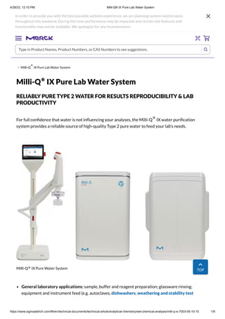 4/28/23, 12:10 PM Milli-Q® IX Pure Lab Water System
https://www.sigmaaldrich.com/IN/en/technical-documents/technical-article/analytical-chemistry/wet-chemical-analysis/milli-q-ix-7003-05-10-15 1/9
Milli-Q IX Pure Lab Water System
Milli-Q IX Pure Lab Water System
RELIABLY PURE TYPE 2 WATER FOR RESULTS REPRODUCIBILITY & LAB
PRODUCTIVITY
For full confidence that water is not influencing your analyses, the Milli-Q IX water purification
system provides a reliable source of high-quality Type 2 pure water to feed your lab’s needs.
Milli-Q IX Pure Water System
General laboratory applications: sample, buffer and reagent preparation; glassware rinsing;
equipment and instrument feed (e.g. autoclaves, dishwashers, weathering and stability test
In order to provide you with the best possible website experience, we are planning system maintenance
throughout this weekend. During this time performance may be impacted and certain site features and
functionality may not be available. We apologize for any inconvenience.
Type in Product Names, Product Numbers, or CAS Numbers to see suggestions.
®
®
®
®
TOP
 