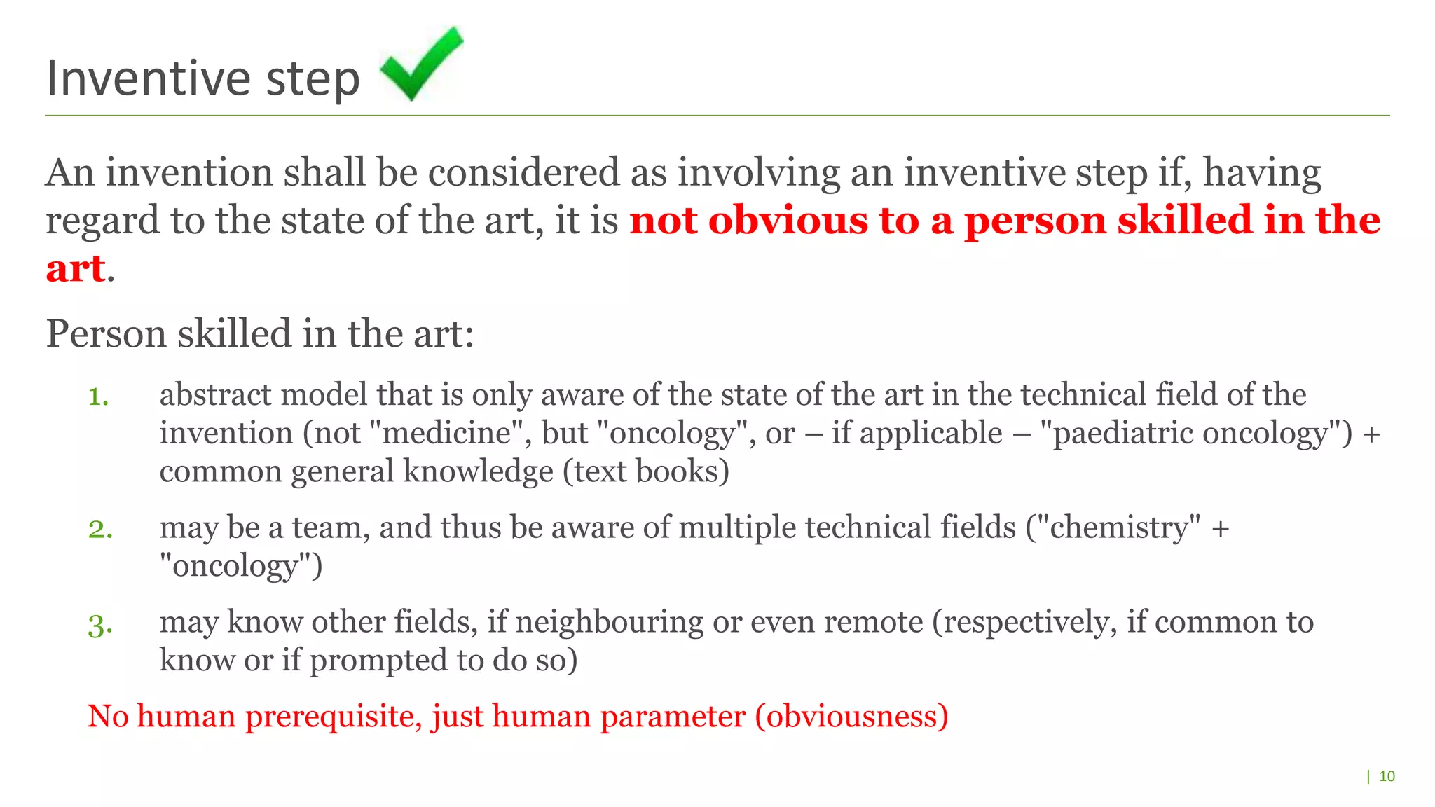 | 10
An invention shall be considered as involving an inventive step if, having
regard to the state of the art, it is not obvious to a person skilled in the
art.
Person skilled in the art:
1. abstract model that is only aware of the state of the art in the technical field of the
invention (not "medicine", but "oncology", or – if applicable – "paediatric oncology") +
common general knowledge (text books)
2. may be a team, and thus be aware of multiple technical fields ("chemistry" +
"oncology")
3. may know other fields, if neighbouring or even remote (respectively, if common to
know or if prompted to do so)
No human prerequisite, just human parameter (obviousness)
Inventive step
 