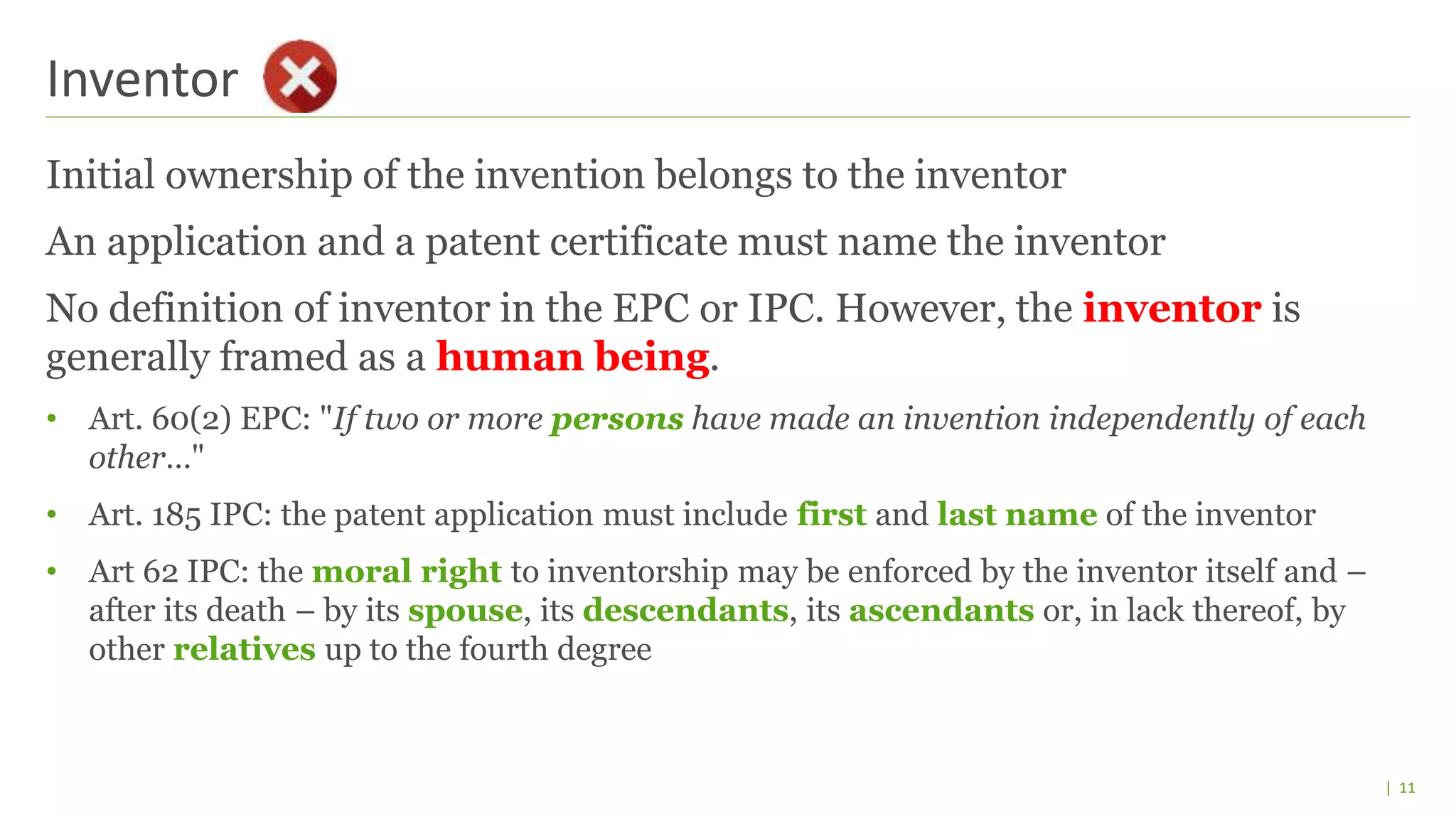 | 11
Initial ownership of the invention belongs to the inventor
An application and a patent certificate must name the inventor
No definition of inventor in the EPC or IPC. However, the inventor is
generally framed as a human being.
• Art. 60(2) EPC: "If two or more persons have made an invention independently of each
other…"
• Art. 185 IPC: the patent application must include first and last name of the inventor
• Art 62 IPC: the moral right to inventorship may be enforced by the inventor itself and –
after its death – by its spouse, its descendants, its ascendants or, in lack thereof, by
other relatives up to the fourth degree
Inventor
 