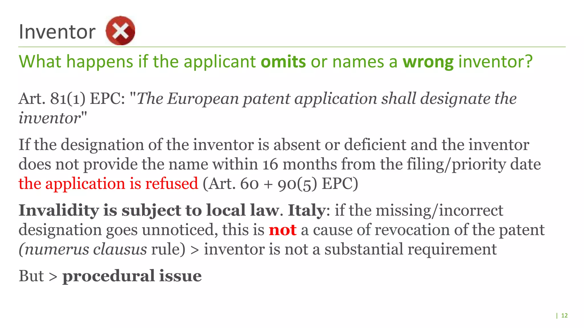 | 12
What happens if the applicant omits or names a wrong inventor?
Inventor
Art. 81(1) EPC: "The European patent application shall designate the
inventor"
If the designation of the inventor is absent or deficient and the inventor
does not provide the name within 16 months from the filing/priority date
the application is refused (Art. 60 + 90(5) EPC)
Invalidity is subject to local law. Italy: if the missing/incorrect
designation goes unnoticed, this is not a cause of revocation of the patent
(numerus clausus rule) > inventor is not a substantial requirement
But > procedural issue
 