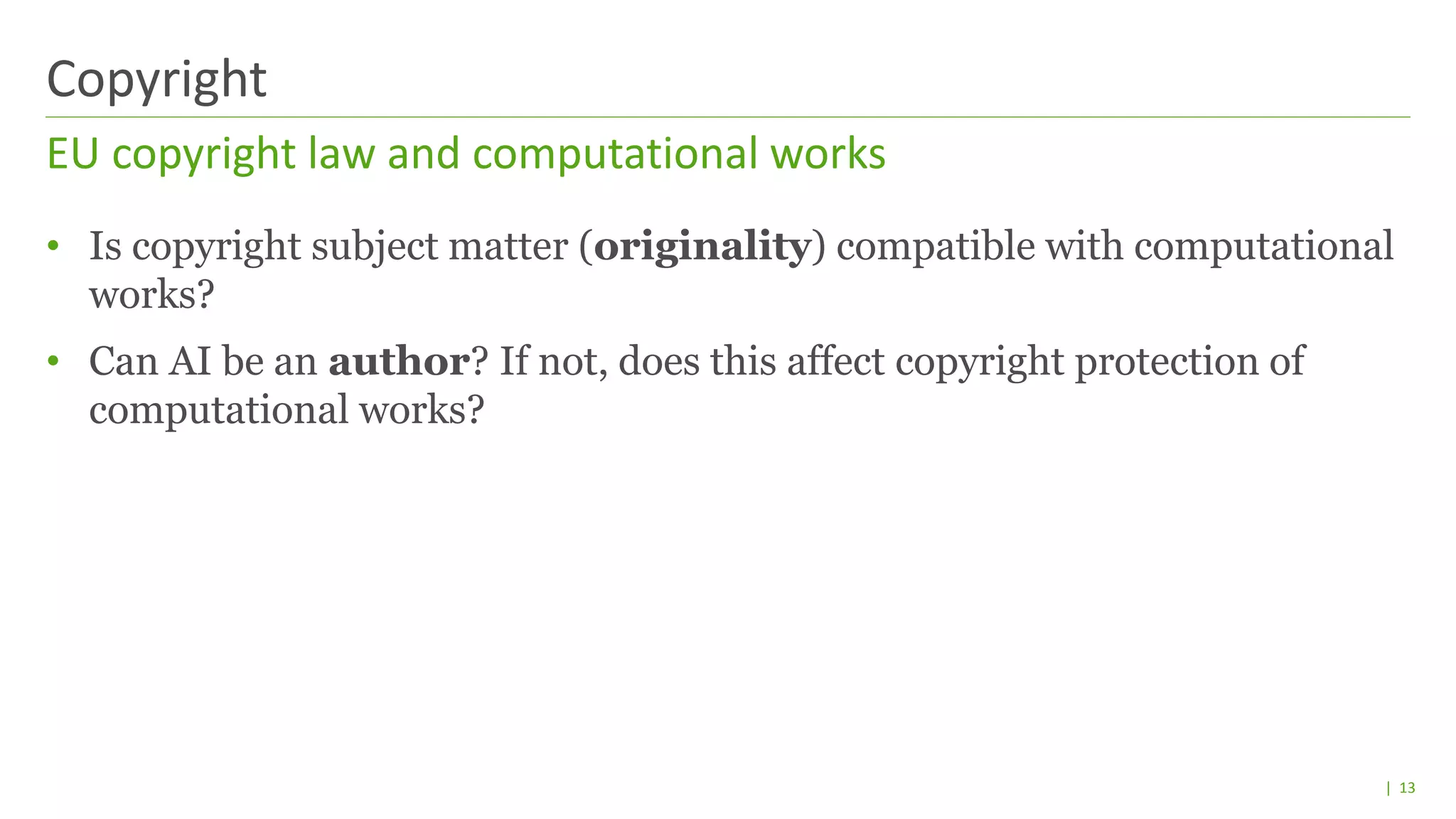 | 13
• Is copyright subject matter (originality) compatible with computational
works?
• Can AI be an author? If not, does this affect copyright protection of
computational works?
EU copyright law and computational works
Copyright
 