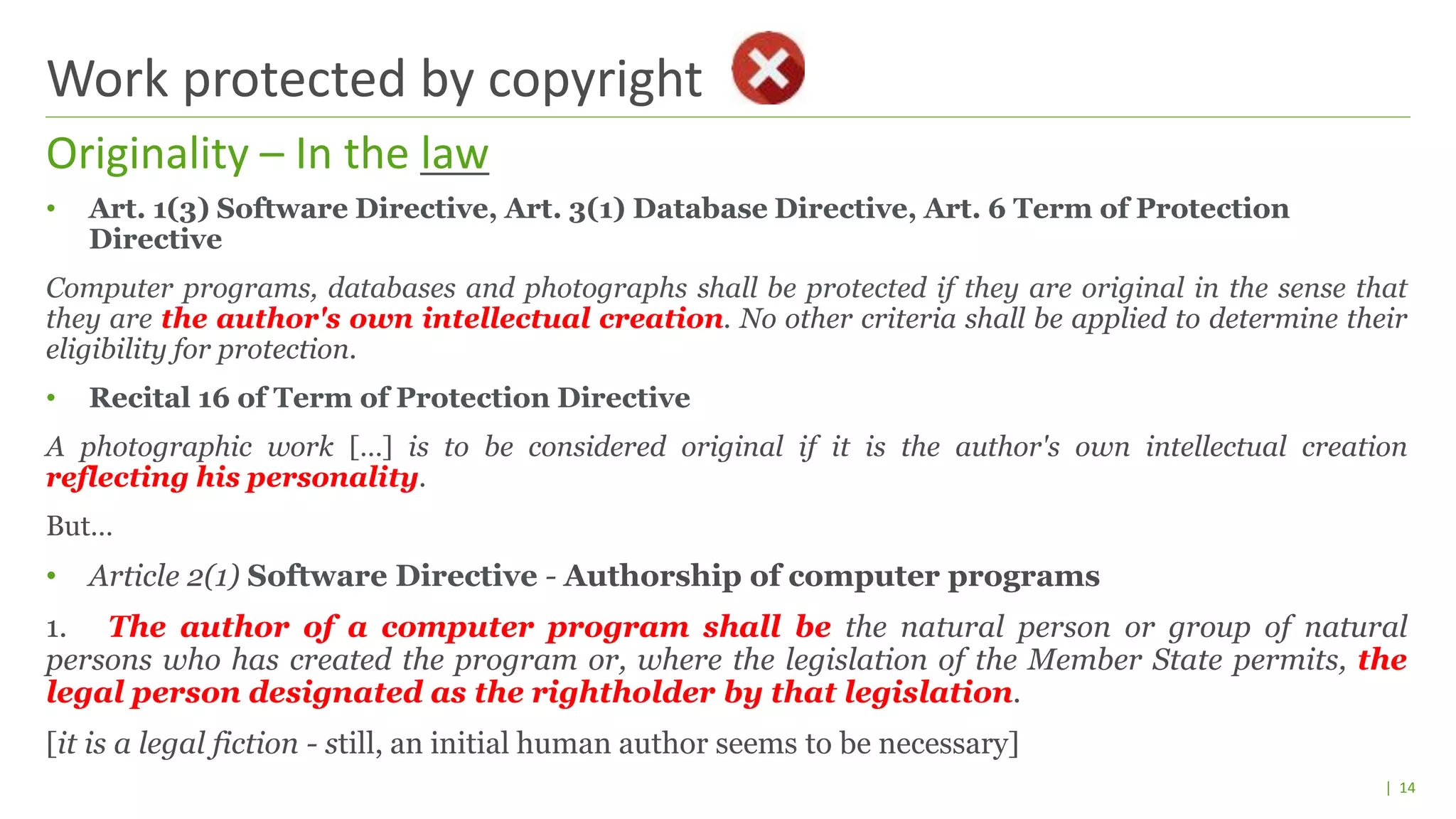 | 14
• Art. 1(3) Software Directive, Art. 3(1) Database Directive, Art. 6 Term of Protection
Directive
Computer programs, databases and photographs shall be protected if they are original in the sense that
they are the author's own intellectual creation. No other criteria shall be applied to determine their
eligibility for protection.
• Recital 16 of Term of Protection Directive
A photographic work […] is to be considered original if it is the author's own intellectual creation
reflecting his personality.
But…
• Article 2(1) Software Directive - Authorship of computer programs
1. The author of a computer program shall be the natural person or group of natural
persons who has created the program or, where the legislation of the Member State permits, the
legal person designated as the rightholder by that legislation.
[it is a legal fiction - still, an initial human author seems to be necessary]
Originality – In the law
Work protected by copyright
 
