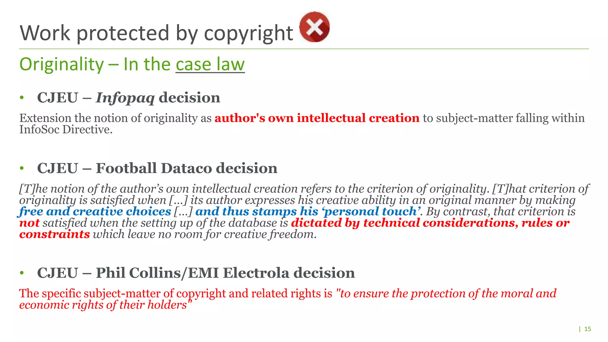 | 15
• CJEU – Infopaq decision
Extension the notion of originality as author's own intellectual creation to subject-matter falling within
InfoSoc Directive.
• CJEU – Football Dataco decision
[T]he notion of the author’s own intellectual creation refers to the criterion of originality. [T]hat criterion of
originality is satisfied when […] its author expresses his creative ability in an original manner by making
free and creative choices […] and thus stamps his ‘personal touch’. By contrast, that criterion is
not satisfied when the setting up of the database is dictated by technical considerations, rules or
constraints which leave no room for creative freedom.
• CJEU – Phil Collins/EMI Electrola decision
The specific subject-matter of copyright and related rights is "to ensure the protection of the moral and
economic rights of their holders"
Originality – In the case law
Work protected by copyright
 