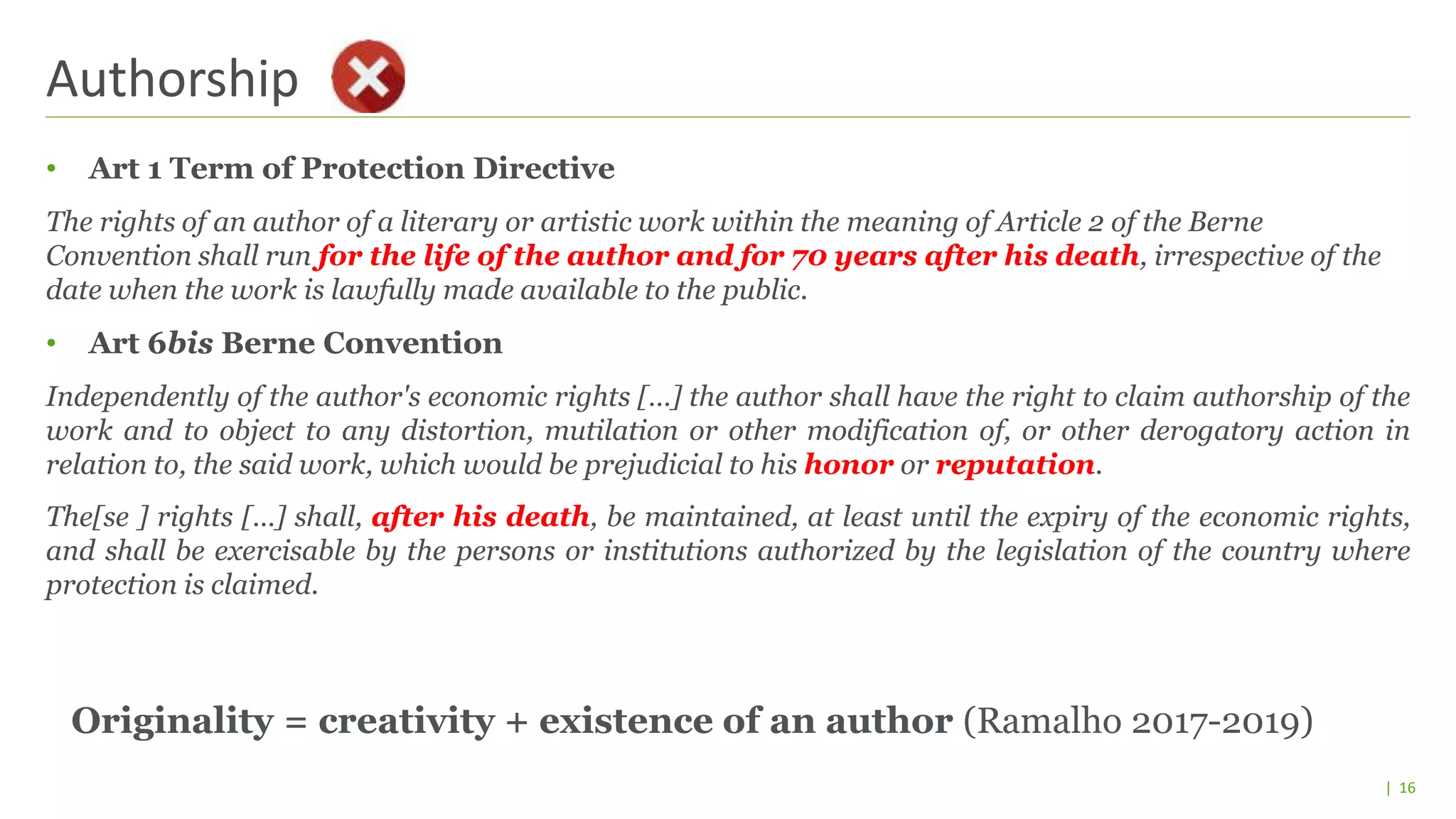 | 16
• Art 1 Term of Protection Directive
The rights of an author of a literary or artistic work within the meaning of Article 2 of the Berne
Convention shall run for the life of the author and for 70 years after his death, irrespective of the
date when the work is lawfully made available to the public.
• Art 6bis Berne Convention
Independently of the author's economic rights […] the author shall have the right to claim authorship of the
work and to object to any distortion, mutilation or other modification of, or other derogatory action in
relation to, the said work, which would be prejudicial to his honor or reputation.
The[se ] rights […] shall, after his death, be maintained, at least until the expiry of the economic rights,
and shall be exercisable by the persons or institutions authorized by the legislation of the country where
protection is claimed.
Authorship
Originality = creativity + existence of an author (Ramalho 2017-2019)
 