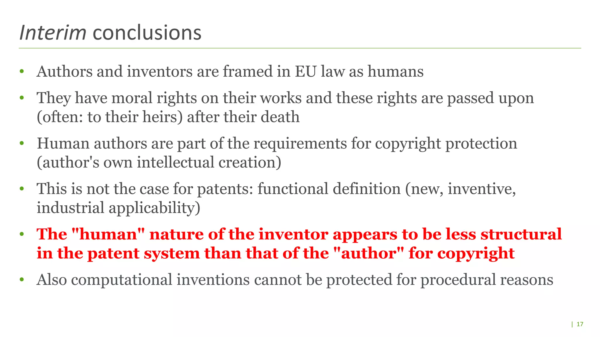 | 17
• Authors and inventors are framed in EU law as humans
• They have moral rights on their works and these rights are passed upon
(often: to their heirs) after their death
• Human authors are part of the requirements for copyright protection
(author's own intellectual creation)
• This is not the case for patents: functional definition (new, inventive,
industrial applicability)
• The "human" nature of the inventor appears to be less structural
in the patent system than that of the "author" for copyright
• Also computational inventions cannot be protected for procedural reasons
Interim conclusions
 