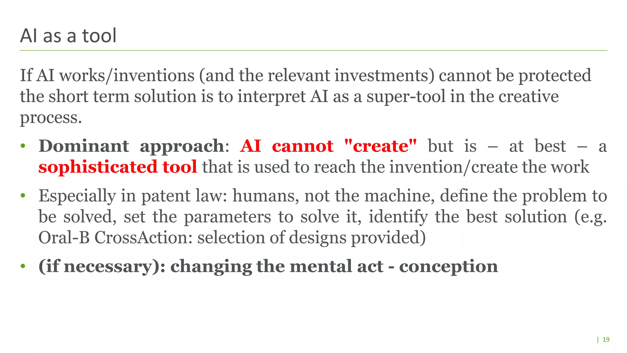 | 19
If AI works/inventions (and the relevant investments) cannot be protected
the short term solution is to interpret AI as a super-tool in the creative
process.
• Dominant approach: AI cannot "create" but is – at best – a
sophisticated tool that is used to reach the invention/create the work
• Especially in patent law: humans, not the machine, define the problem to
be solved, set the parameters to solve it, identify the best solution (e.g.
Oral-B CrossAction: selection of designs provided)
• (if necessary): changing the mental act - conception
AI as a tool
 