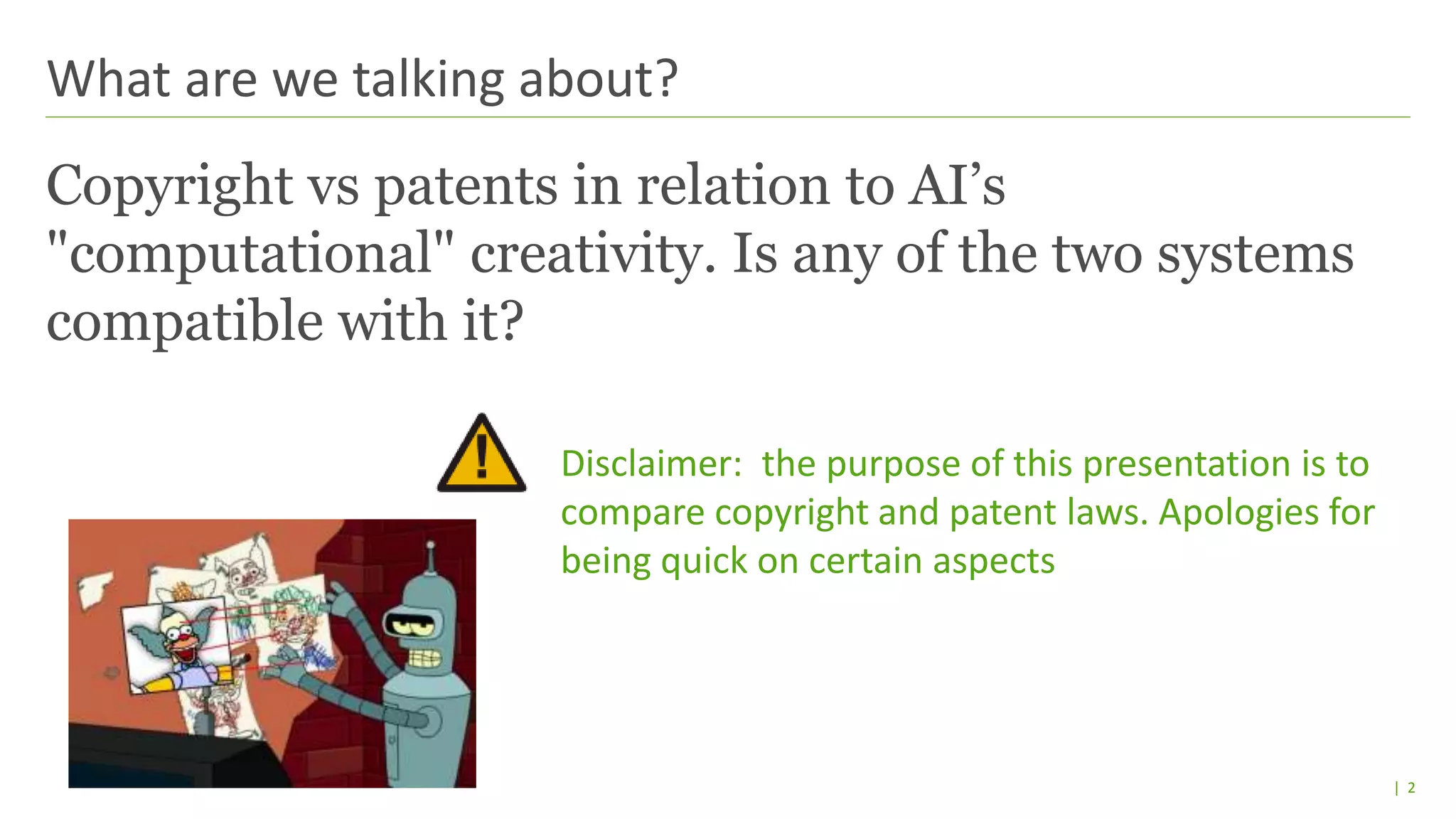 | 2
Copyright vs patents in relation to AI’s
"computational" creativity. Is any of the two systems
compatible with it?
Disclaimer: the purpose of this presentation is to
compare copyright and patent laws. Apologies for
being quick on certain aspects
What are we talking about?
 