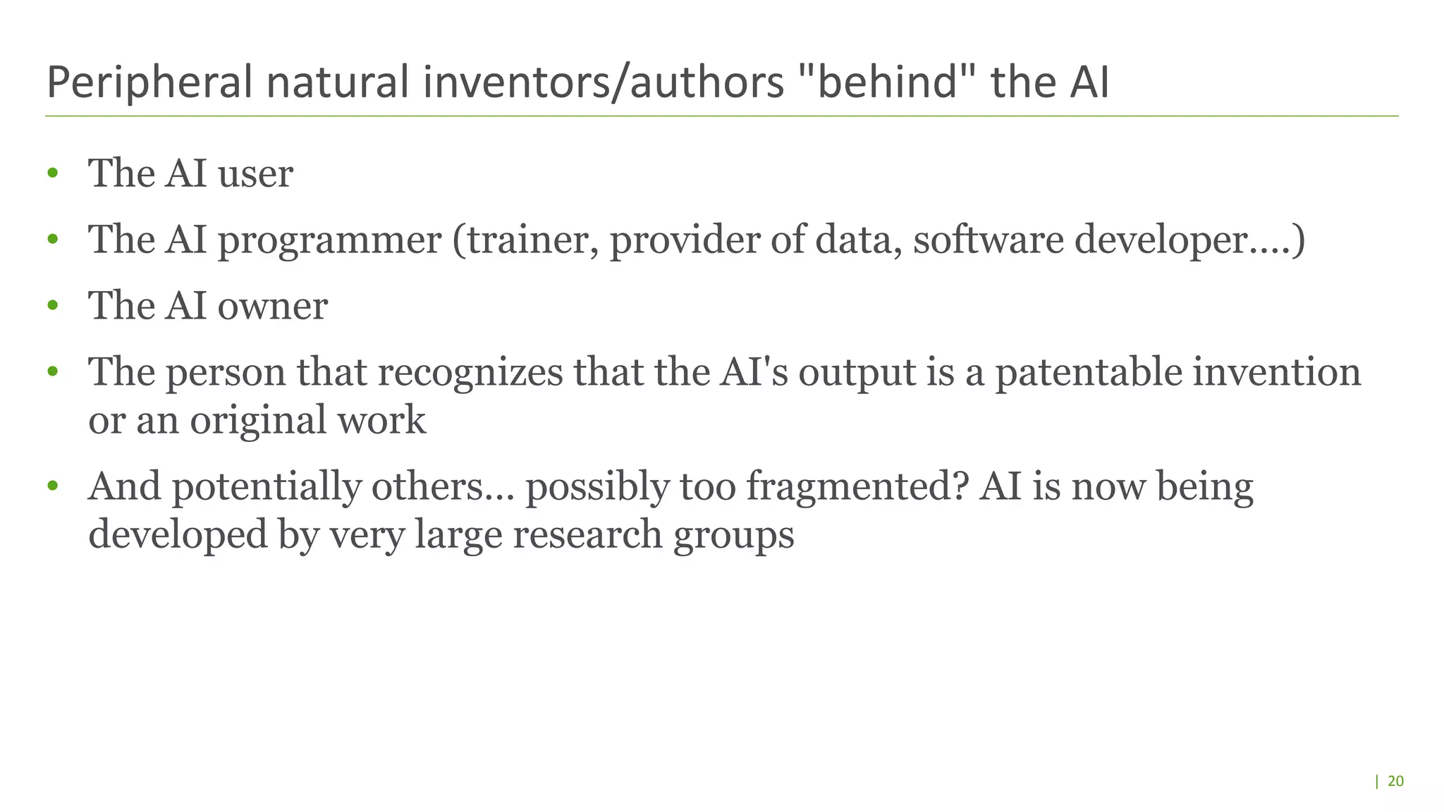| 20
• The AI user
• The AI programmer (trainer, provider of data, software developer….)
• The AI owner
• The person that recognizes that the AI's output is a patentable invention
or an original work
• And potentially others… possibly too fragmented? AI is now being
developed by very large research groups
Peripheral natural inventors/authors "behind" the AI
 