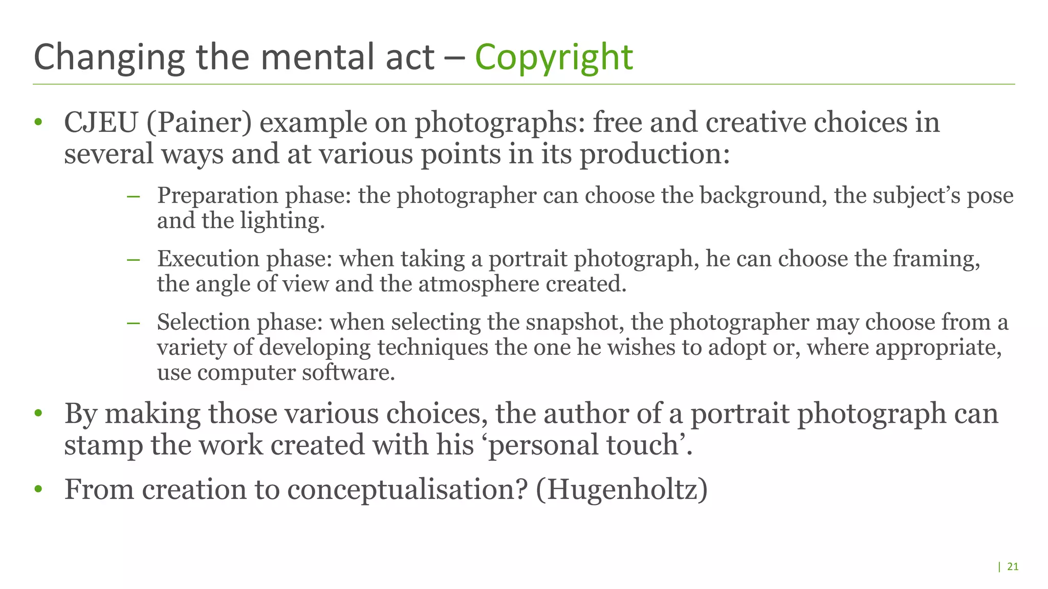 | 21
• CJEU (Painer) example on photographs: free and creative choices in
several ways and at various points in its production:
– Preparation phase: the photographer can choose the background, the subject’s pose
and the lighting.
– Execution phase: when taking a portrait photograph, he can choose the framing,
the angle of view and the atmosphere created.
– Selection phase: when selecting the snapshot, the photographer may choose from a
variety of developing techniques the one he wishes to adopt or, where appropriate,
use computer software.
• By making those various choices, the author of a portrait photograph can
stamp the work created with his ‘personal touch’.
• From creation to conceptualisation? (Hugenholtz)
Changing the mental act – Copyright
 
