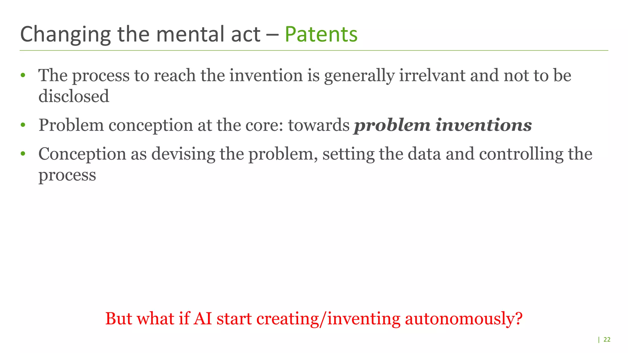 | 22
• The process to reach the invention is generally irrelvant and not to be
disclosed
• Problem conception at the core: towards problem inventions
• Conception as devising the problem, setting the data and controlling the
process
But what if AI start creating/inventing autonomously?
Changing the mental act – Patents
 