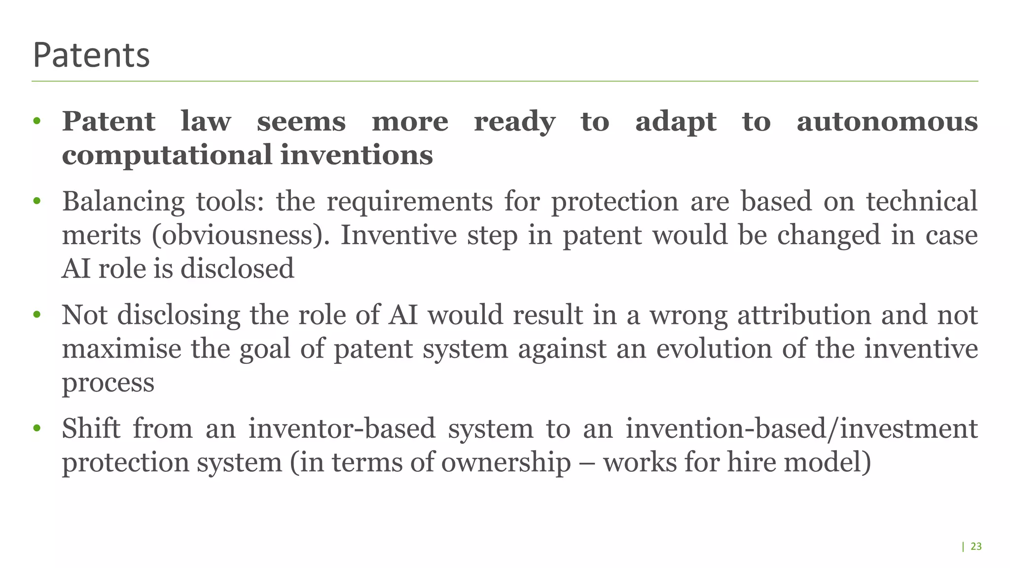 | 23
• Patent law seems more ready to adapt to autonomous
computational inventions
• Balancing tools: the requirements for protection are based on technical
merits (obviousness). Inventive step in patent would be changed in case
AI role is disclosed
• Not disclosing the role of AI would result in a wrong attribution and not
maximise the goal of patent system against an evolution of the inventive
process
• Shift from an inventor-based system to an invention-based/investment
protection system (in terms of ownership – works for hire model)
Patents
 