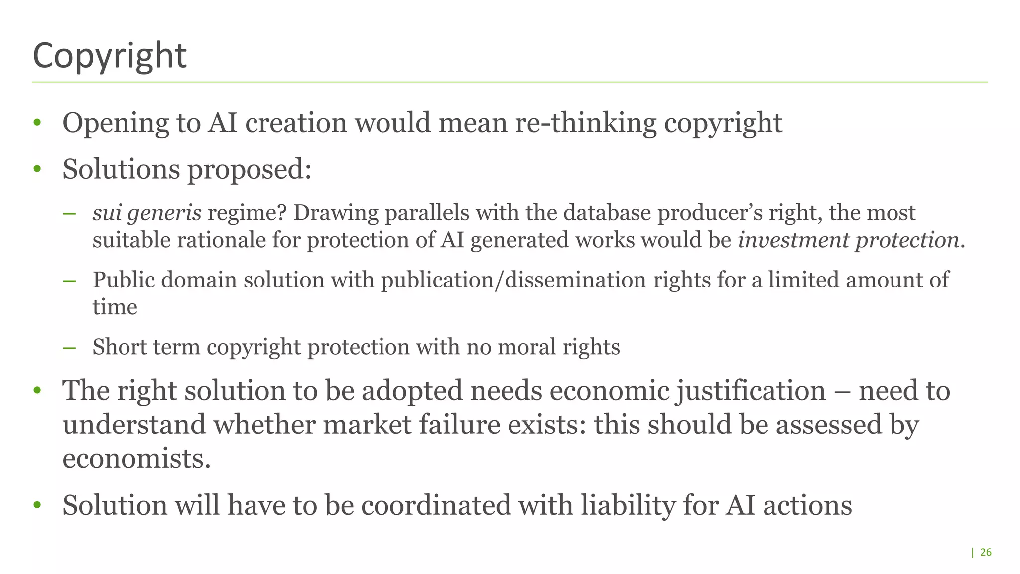| 26
• Opening to AI creation would mean re-thinking copyright
• Solutions proposed:
– sui generis regime? Drawing parallels with the database producer’s right, the most
suitable rationale for protection of AI generated works would be investment protection.
– Public domain solution with publication/dissemination rights for a limited amount of
time
– Short term copyright protection with no moral rights
• The right solution to be adopted needs economic justification – need to
understand whether market failure exists: this should be assessed by
economists.
• Solution will have to be coordinated with liability for AI actions
Copyright
 
