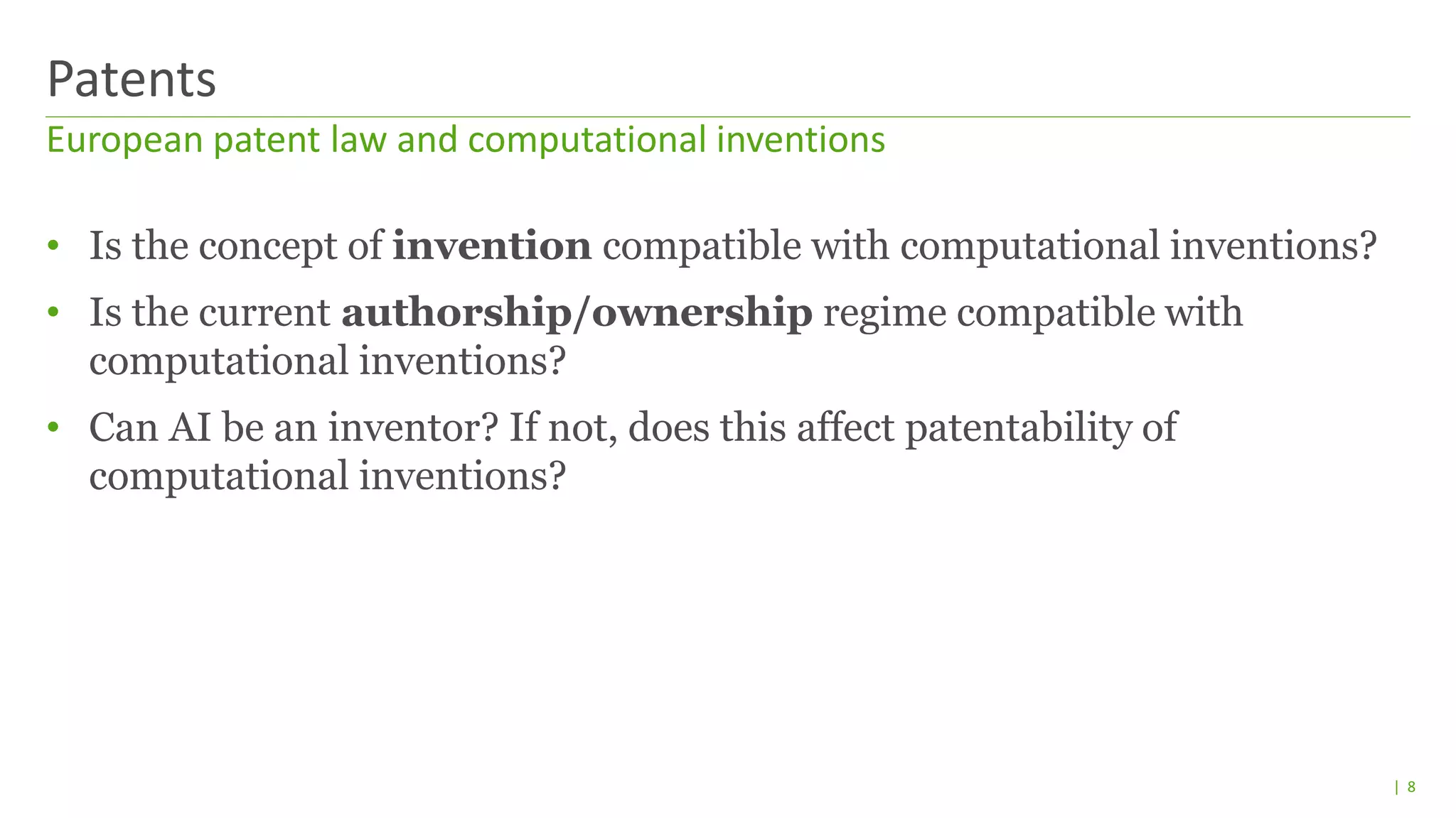 | 8
• Is the concept of invention compatible with computational inventions?
• Is the current authorship/ownership regime compatible with
computational inventions?
• Can AI be an inventor? If not, does this affect patentability of
computational inventions?
European patent law and computational inventions
Patents
 