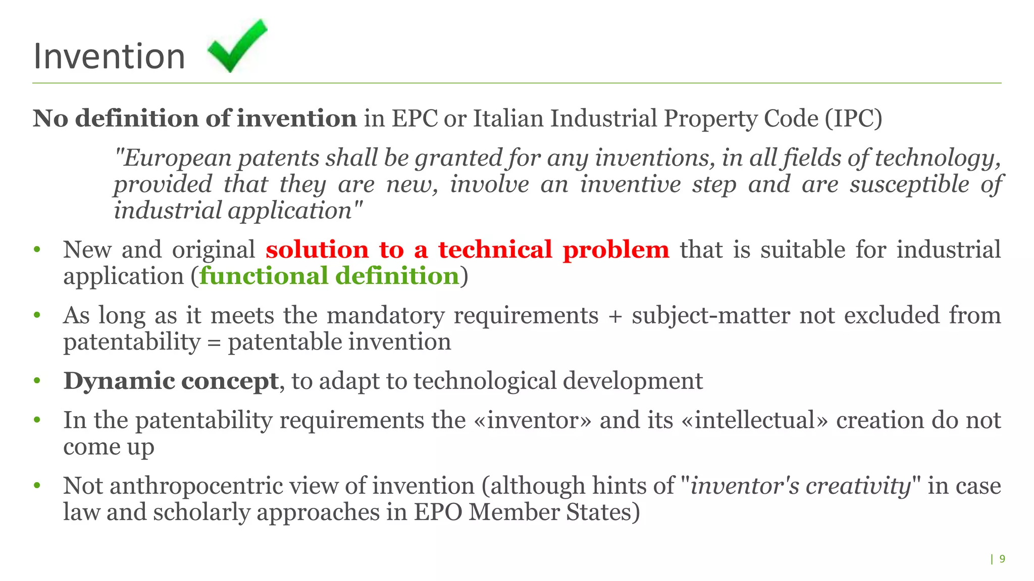 | 9
No definition of invention in EPC or Italian Industrial Property Code (IPC)
"European patents shall be granted for any inventions, in all fields of technology,
provided that they are new, involve an inventive step and are susceptible of
industrial application"
• New and original solution to a technical problem that is suitable for industrial
application (functional definition)
• As long as it meets the mandatory requirements + subject-matter not excluded from
patentability = patentable invention
• Dynamic concept, to adapt to technological development
• In the patentability requirements the «inventor» and its «intellectual» creation do not
come up
• Not anthropocentric view of invention (although hints of "inventor's creativity" in case
law and scholarly approaches in EPO Member States)
Invention
 