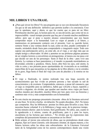 MIL LIBROS Y UNA FRASE.
   ¿Para qué sirven los libros? Es una pregunta que se oye con demasiada frecuencia
       sin que se dé una definición definitiva que permita acallar a la conciencia. Creo
       que lo oportuno, aquí y ahora, es que les cuente que es para mí un libro:
       Permítaseme decirles que, la lectura para mí, es una devoción, que como tal no es
       imprescindible - tened siempre presente que hay por el mundo muchos analfabetos
       sabios- pero que sí pone a nuestro alcance conocimientos que nos hacen
       comprender mejor a la humanidad. Leer es viajar al pasado y al futuro, y
       mantenernos en permanente contacto con el presente. Leer es, querido lector,
       sentarse frente a una ventana desde la cual, como un dios, puedes contemplar el
       mundo, mirándolo desde fuera para comprenderlo o imaginarlo mejor. Todo esto
       supone una participación activa, un estar ahí, en el viaje, y ser algo más que un
       simple testigo u observador: Al abrir y penetrar en sus primeras páginas pasamos
       de ser simples lectores a convertirnos en protagonistas- al menos eso me pasa a mí
       que decido ser uno de los personajes hasta el final de la obra - para vivir una
       historia. La ventana se hace panorámica y el mundo va pasando mostrándonos su
       diversidad, colorido y grandeza. Ahora, lector, abre bien los ojos, esté atento, la
       vida es corta y nos presenta pocas oportunidades de vivenciarla en su totalidad,
       maravíllate de lo que encuentras en las páginas de tu libro abierto y no te extrañes
       de tu gozo, llega hasta el final del viaje con cara de placidez y la sonrisa en tus
       labios.
   
      El viaje a finalizado, te sientes realizado tras una larga sucesión de
       acontecimientos que has vivido en primera persona y han saciado tu sed de
       conocimientos y de aventura. Comprenderás, entonces, a pesar del cansancio, que
       el viaje es irrepetible pero no definitivo, habrá que volverlo a hacer, repetirlo y
       volverlo a degustar, sin olvidar, que quedan aun muchos otros viajes por hacer,
       muchos mundos por descubrir, muchos libros por leer, para vivir sus historias y
       sentirnos más vivos y más comprometidos con la humanidad.
   
      En este rincón me propongo presentarte cincuenta obras de la literatura universal
       en una frase. Te invito a leerlas sin delación. No acepto disculpas. ¡No!. No tienes
       que comprarlas. Hoy las bibliotecas prestan los libros para llevarlos a casa. Solo
       necesitas buena voluntad. Ir a la biblioteca y luego sacar, de tu precioso tiempo,
       treinta minutos diarios para la lectura. Será gratificante. No sabes, aun, cuanto te
       lo agradecerás a ti mismo, cuanto de gratificante, para ti y para los tuyos,
       encontraras en las lecturas que realices..." No olvides que las expresiones más
       completas del pensamiento humano se encuentran en los libros".
      Debo aclarar, al iniciar esta selección de obras, que no pretendemos desde estas
       páginas, fijar un Canon Literario, solo deseamos orientar, de alguna manera, a los
       futuros lectores sobre las obras más sobresalientes de la Literatura Universal
       tanto de la Antigüedad como de los autores contemporáneos dando una visión
 