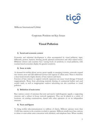 Millicom International Cellular


                        Corporate Position on Key Issues


                                  Visual Pollution


   1) Social and economic context

Economic and industrial development is often accompanied by visual pollution: signs,
billboards, posters, banners, littering, poorly planned construction and other related issues.
Different cultures and countries have varying levels of sensitivity to visual pollution, with
tourism-based economies display the greatest sensitivity.

   2) Issue at stake

As demand for mobile phone service grows rapidly in emerging countries, networks expand
into remote areas and add additional services and capacity in urban areas. There is therefore
a clear trend toward a higher density of base stations and masts.
Erection of base stations to support network expansion can cause visual damage if located
inappropriately. Waste from advertising material, littering of commercial leaflets and used
scratch cards, as well as inappropriate outdoor advertising can also contribute to visual
pollution.

   3) Definition of main terms

Base stations consist of antennas that emit and receive radiofrequency signals, a supporting
structure and a cabinet to house network equipment. They can be placed in a variety of
locations: on existing constructions, shared with other operators or on an independent
structure.

   4) Facts and figures

To bring mobile telecommunications to millions of clients, Millicom operates more than
11,000 base stations in the countries in which it operates. Millicom installs most base stations
in urban or semi-urban areas concurrent with electricity and telephone lines. Where needed,


                                                                                              1
 