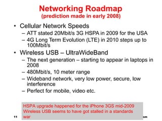 Networking Roadmap (prediction made in early 2008) Cellular Network Speeds ATT stated 20Mbit/s 3G HSPA in 2009 for the USA 4G Long Term Evolution (LTE) in 2010 steps up to 100Mbit/s Wireless USB – UltraWideBand The next generation – starting to appear in laptops in 2008 480Mbit/s, 10 meter range Wideband network, very low power, secure, low interference Perfect for mobile, video etc. http://www.millicomputing.com  @adrianco acockcroft@netflix.com  HSPA upgrade happened for the iPhone 3GS mid-2009 Wireless USB seems to have got stalled in a standards war 