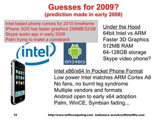 Guesses for 2009? (prediction made in early 2008) Intel x86/x64 In Pocket Phone Format Low power Intel matches ARM Cortex A8 No fans, no burnt leg syndrome  Multiple vendors and formats Android open to early x64 adoption Palm, WinCE, Symbian fading... Under the Hood 64bit Intel vs ARM Faster 3D Graphics 512MB RAM 64-128GB storage Skype video phone? http://www.millicomputing.com  @adrianco acockcroft@netflix.com  Intel based phone rumors for 2010 timeframe iPhone 3GS has faster graphics 256MB/32GB Skype audio app in early 2009 Palm trying to make a comeback 
