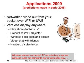 Applications 2009 (predictions made in early 2008) Networked video out from your pocket over WiFi or UWB Wireless display anywhere Play shows to WiFi-TV Present to WiFi-projector Wireless dock desk and pocket Video-chat with friends Head-up display in car   http://www.millicomputing.com  @adrianco acockcroft@netflix.com  Wireless Internet connected TV sets starting to appear Wireless video out standards war is well under way…. 